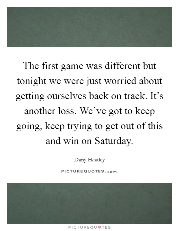 The first game was different but tonight we were just worried about getting ourselves back on track. It's another loss. We've got to keep going, keep trying to get out of this and win on Saturday Picture Quote #1
