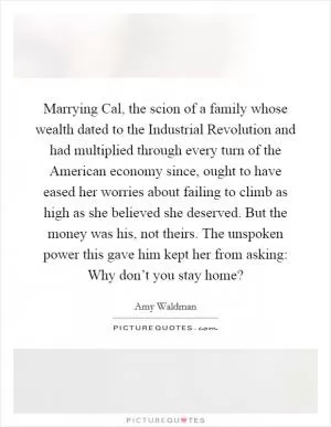 Marrying Cal, the scion of a family whose wealth dated to the Industrial Revolution and had multiplied through every turn of the American economy since, ought to have eased her worries about failing to climb as high as she believed she deserved. But the money was his, not theirs. The unspoken power this gave him kept her from asking: Why don’t you stay home? Picture Quote #1