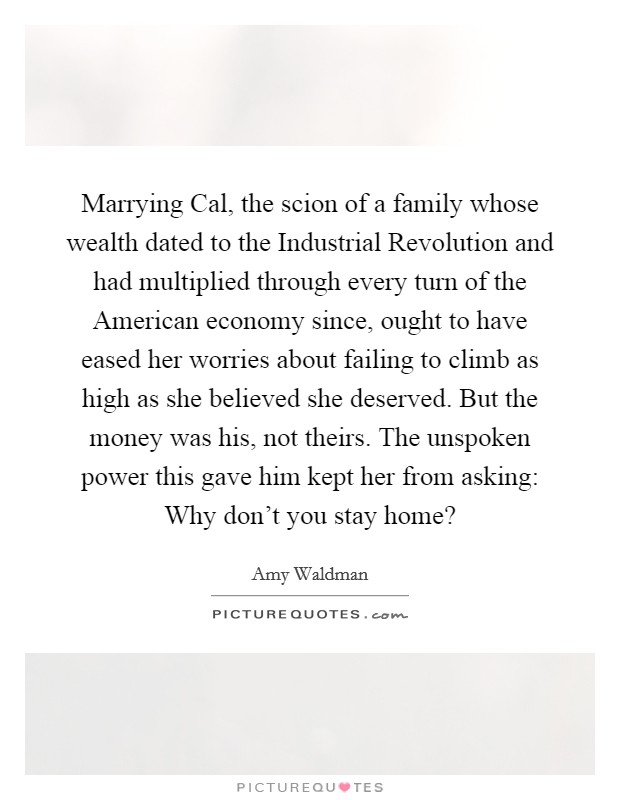 Marrying Cal, the scion of a family whose wealth dated to the Industrial Revolution and had multiplied through every turn of the American economy since, ought to have eased her worries about failing to climb as high as she believed she deserved. But the money was his, not theirs. The unspoken power this gave him kept her from asking: Why don't you stay home? Picture Quote #1