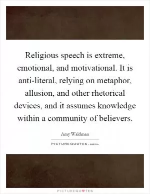 Religious speech is extreme, emotional, and motivational. It is anti-literal, relying on metaphor, allusion, and other rhetorical devices, and it assumes knowledge within a community of believers Picture Quote #1
