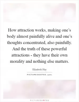 How attraction works, making one’s body almost painfully alive and one’s thoughts concentrated, also painfully. And the truth of these powerful attractions - they have their own morality and nothing else matters Picture Quote #1