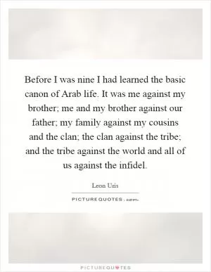 Before I was nine I had learned the basic canon of Arab life. It was me against my brother; me and my brother against our father; my family against my cousins and the clan; the clan against the tribe; and the tribe against the world and all of us against the infidel Picture Quote #1