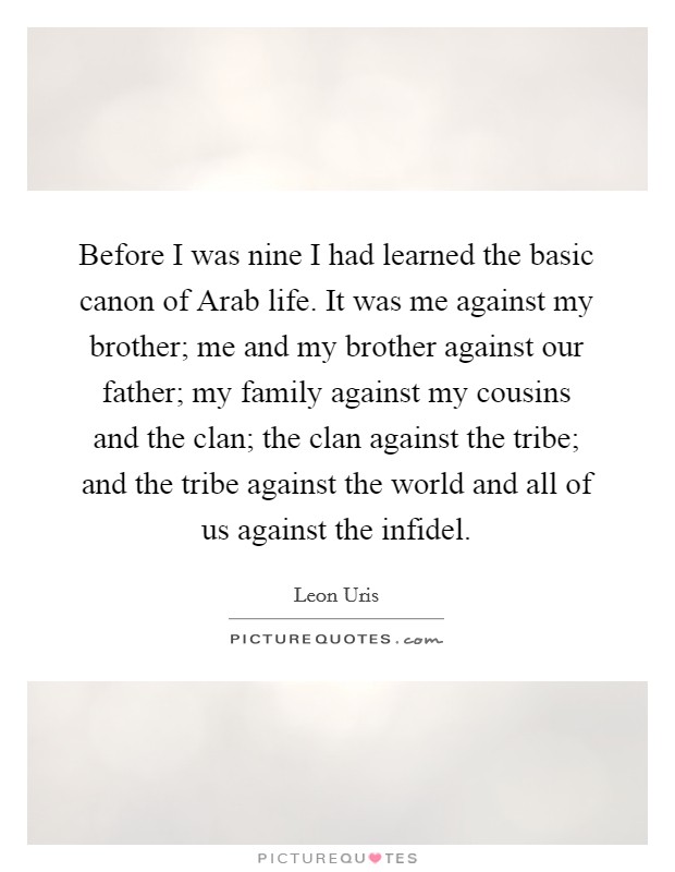 Before I was nine I had learned the basic canon of Arab life. It was me against my brother; me and my brother against our father; my family against my cousins and the clan; the clan against the tribe; and the tribe against the world and all of us against the infidel Picture Quote #1