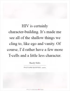 HIV is certainly character-building. It’s made me see all of the shallow things we cling to, like ego and vanity. Of course, I’d rather have a few more T-cells and a little less character Picture Quote #1