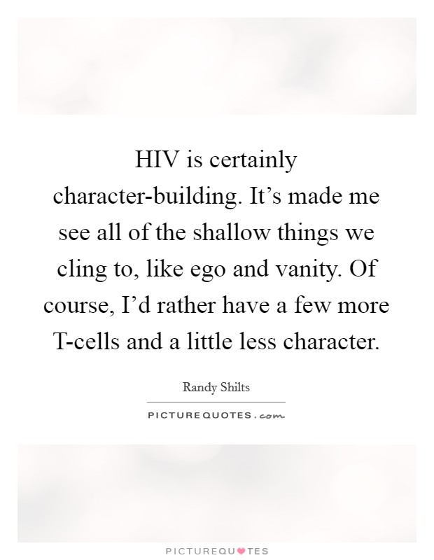 HIV is certainly character-building. It's made me see all of the shallow things we cling to, like ego and vanity. Of course, I'd rather have a few more T-cells and a little less character Picture Quote #1