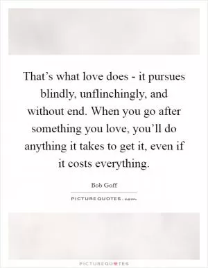 That’s what love does - it pursues blindly, unflinchingly, and without end. When you go after something you love, you’ll do anything it takes to get it, even if it costs everything Picture Quote #1