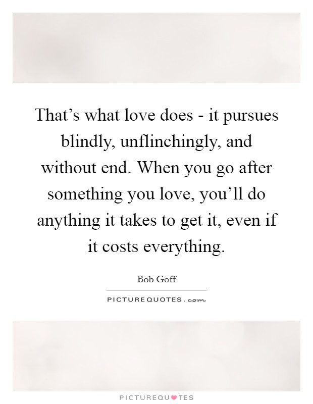 That's what love does - it pursues blindly, unflinchingly, and without end. When you go after something you love, you'll do anything it takes to get it, even if it costs everything Picture Quote #1