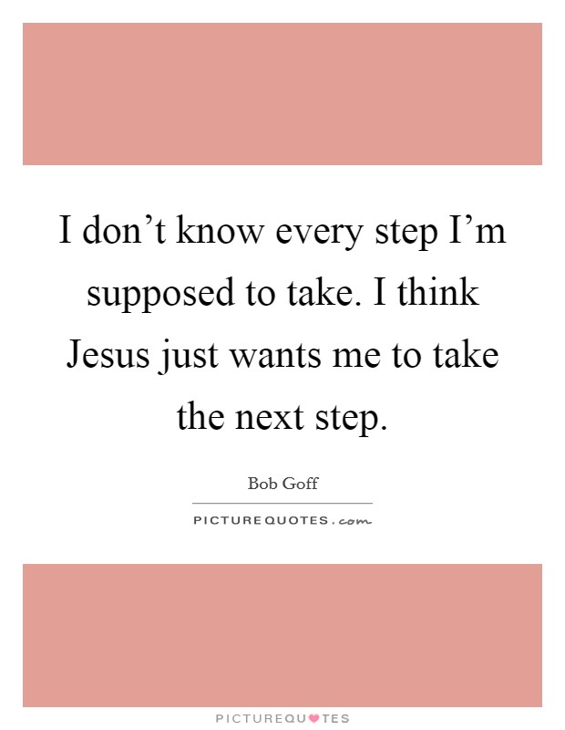 I don't know every step I'm supposed to take. I think Jesus just wants me to take the next step Picture Quote #1