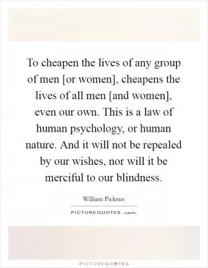 To cheapen the lives of any group of men [or women], cheapens the lives of all men [and women], even our own. This is a law of human psychology, or human nature. And it will not be repealed by our wishes, nor will it be merciful to our blindness Picture Quote #1