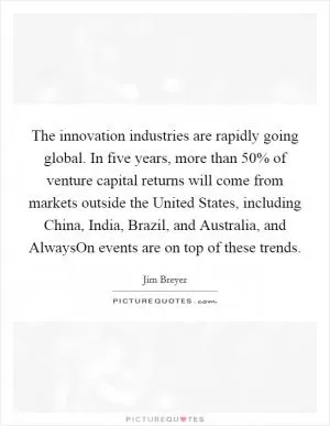The innovation industries are rapidly going global. In five years, more than 50% of venture capital returns will come from markets outside the United States, including China, India, Brazil, and Australia, and AlwaysOn events are on top of these trends Picture Quote #1