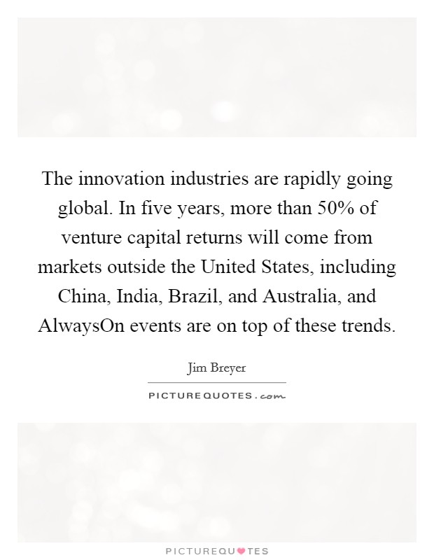 The innovation industries are rapidly going global. In five years, more than 50% of venture capital returns will come from markets outside the United States, including China, India, Brazil, and Australia, and AlwaysOn events are on top of these trends Picture Quote #1