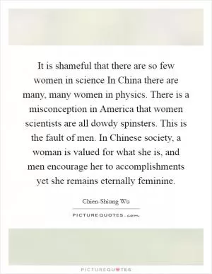 It is shameful that there are so few women in science In China there are many, many women in physics. There is a misconception in America that women scientists are all dowdy spinsters. This is the fault of men. In Chinese society, a woman is valued for what she is, and men encourage her to accomplishments yet she remains eternally feminine Picture Quote #1