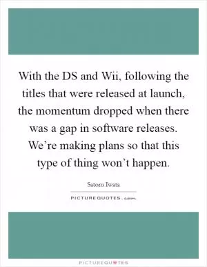 With the DS and Wii, following the titles that were released at launch, the momentum dropped when there was a gap in software releases. We’re making plans so that this type of thing won’t happen Picture Quote #1