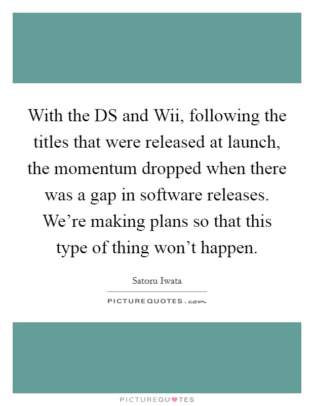 With the DS and Wii, following the titles that were released at launch, the momentum dropped when there was a gap in software releases. We're making plans so that this type of thing won't happen Picture Quote #1