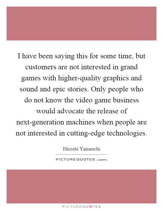 I have been saying this for some time, but customers are not interested in grand games with higher-quality graphics and sound and epic stories. Only people who do not know the video game business would advocate the release of next-generation machines when people are not interested in cutting-edge technologies Picture Quote #1