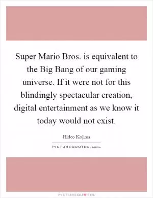 Super Mario Bros. is equivalent to the Big Bang of our gaming universe. If it were not for this blindingly spectacular creation, digital entertainment as we know it today would not exist Picture Quote #1