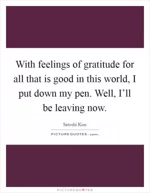 With feelings of gratitude for all that is good in this world, I put down my pen. Well, I’ll be leaving now Picture Quote #1