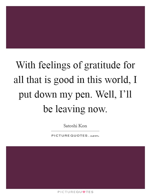 With feelings of gratitude for all that is good in this world, I put down my pen. Well, I'll be leaving now Picture Quote #1