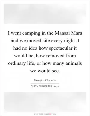 I went camping in the Maasai Mara and we moved site every night. I had no idea how spectacular it would be, how removed from ordinary life, or how many animals we would see Picture Quote #1