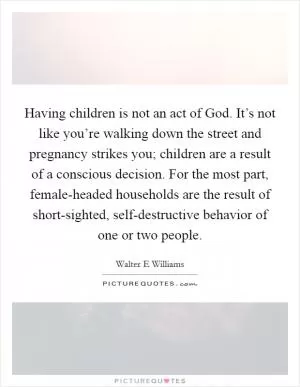 Having children is not an act of God. It’s not like you’re walking down the street and pregnancy strikes you; children are a result of a conscious decision. For the most part, female-headed households are the result of short-sighted, self-destructive behavior of one or two people Picture Quote #1