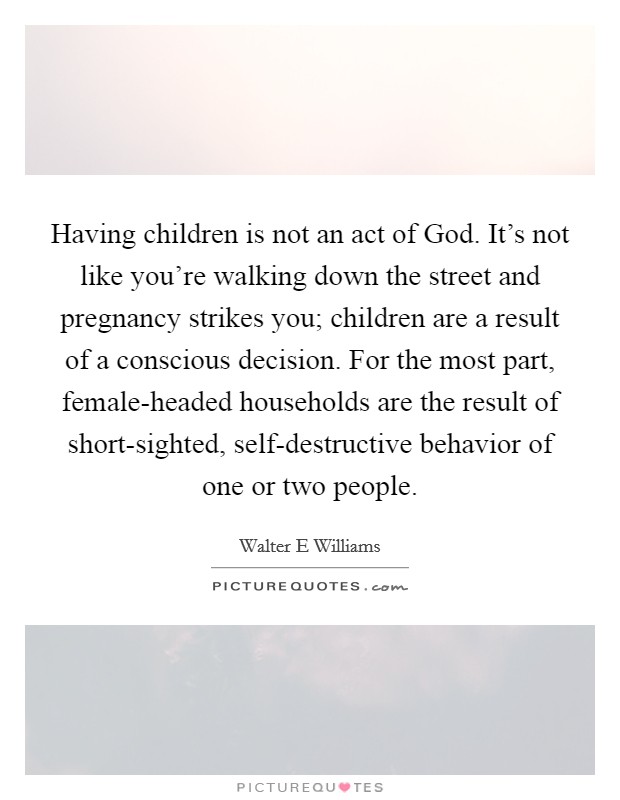Having children is not an act of God. It's not like you're walking down the street and pregnancy strikes you; children are a result of a conscious decision. For the most part, female-headed households are the result of short-sighted, self-destructive behavior of one or two people Picture Quote #1
