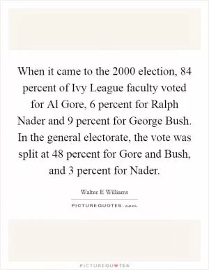 When it came to the 2000 election, 84 percent of Ivy League faculty voted for Al Gore, 6 percent for Ralph Nader and 9 percent for George Bush. In the general electorate, the vote was split at 48 percent for Gore and Bush, and 3 percent for Nader Picture Quote #1