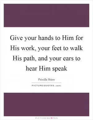 Give your hands to Him for His work, your feet to walk His path, and your ears to hear Him speak Picture Quote #1