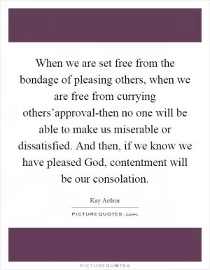 When we are set free from the bondage of pleasing others, when we are free from currying others’approval-then no one will be able to make us miserable or dissatisfied. And then, if we know we have pleased God, contentment will be our consolation Picture Quote #1