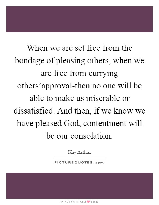 When we are set free from the bondage of pleasing others, when we are free from currying others'approval-then no one will be able to make us miserable or dissatisfied. And then, if we know we have pleased God, contentment will be our consolation Picture Quote #1