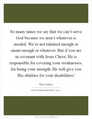 So many times we say that we can’t serve God because we aren’t whatever is needed. We’re not talented enough or smart enough or whatever. But if you are in covenant with Jesus Christ, He is responsible for covering your weaknesses, for being your strength. He will give you His abilities for your disabilities! Picture Quote #1