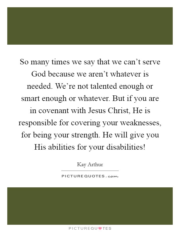 So many times we say that we can't serve God because we aren't whatever is needed. We're not talented enough or smart enough or whatever. But if you are in covenant with Jesus Christ, He is responsible for covering your weaknesses, for being your strength. He will give you His abilities for your disabilities! Picture Quote #1