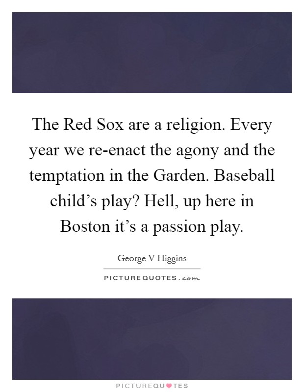 The Red Sox are a religion. Every year we re-enact the agony and the temptation in the Garden. Baseball child's play? Hell, up here in Boston it's a passion play Picture Quote #1