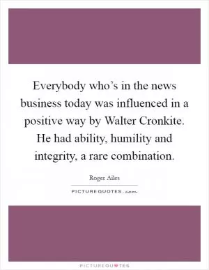 Everybody who’s in the news business today was influenced in a positive way by Walter Cronkite. He had ability, humility and integrity, a rare combination Picture Quote #1