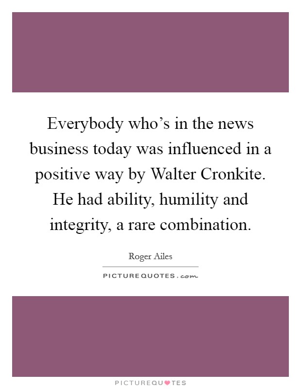 Everybody who's in the news business today was influenced in a positive way by Walter Cronkite. He had ability, humility and integrity, a rare combination Picture Quote #1