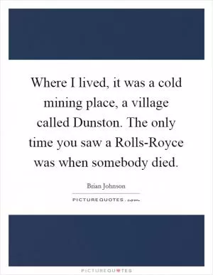 Where I lived, it was a cold mining place, a village called Dunston. The only time you saw a Rolls-Royce was when somebody died Picture Quote #1