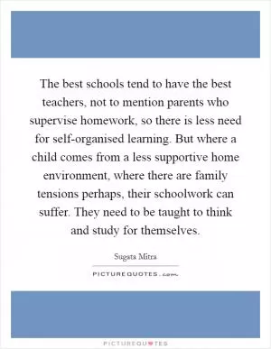 The best schools tend to have the best teachers, not to mention parents who supervise homework, so there is less need for self-organised learning. But where a child comes from a less supportive home environment, where there are family tensions perhaps, their schoolwork can suffer. They need to be taught to think and study for themselves Picture Quote #1