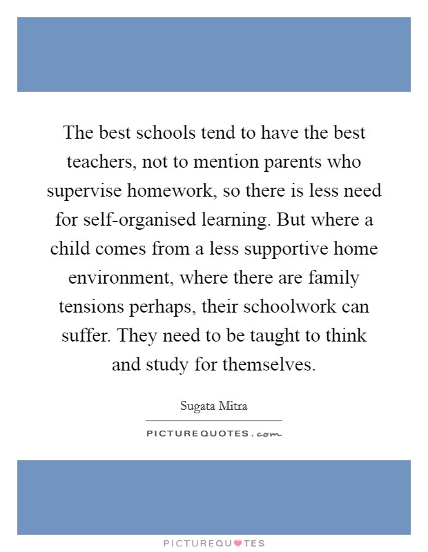 The best schools tend to have the best teachers, not to mention parents who supervise homework, so there is less need for self-organised learning. But where a child comes from a less supportive home environment, where there are family tensions perhaps, their schoolwork can suffer. They need to be taught to think and study for themselves Picture Quote #1