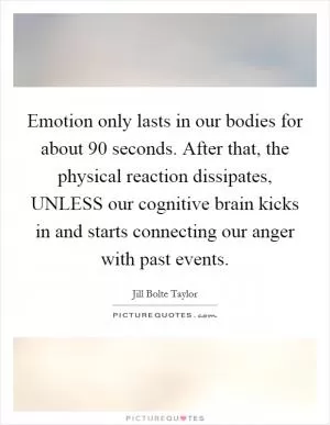 Emotion only lasts in our bodies for about 90 seconds. After that, the physical reaction dissipates, UNLESS our cognitive brain kicks in and starts connecting our anger with past events Picture Quote #1