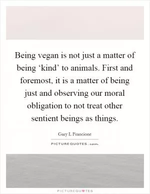 Being vegan is not just a matter of being ‘kind’ to animals. First and foremost, it is a matter of being just and observing our moral obligation to not treat other sentient beings as things Picture Quote #1