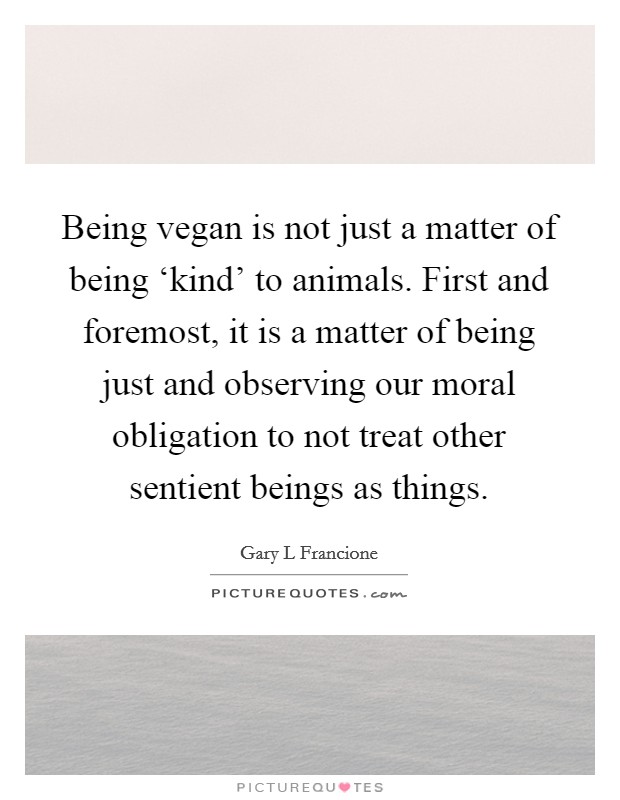 Being vegan is not just a matter of being ‘kind' to animals. First and foremost, it is a matter of being just and observing our moral obligation to not treat other sentient beings as things Picture Quote #1