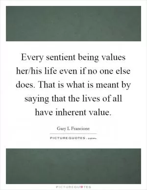 Every sentient being values her/his life even if no one else does. That is what is meant by saying that the lives of all have inherent value Picture Quote #1