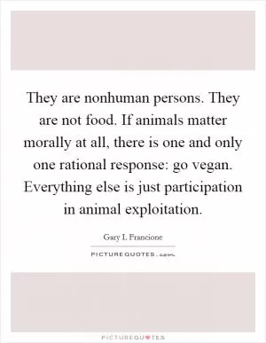 They are nonhuman persons. They are not food. If animals matter morally at all, there is one and only one rational response: go vegan. Everything else is just participation in animal exploitation Picture Quote #1
