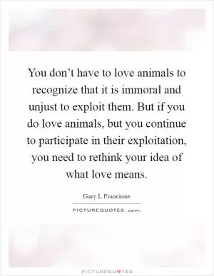 You don’t have to love animals to recognize that it is immoral and unjust to exploit them. But if you do love animals, but you continue to participate in their exploitation, you need to rethink your idea of what love means Picture Quote #1