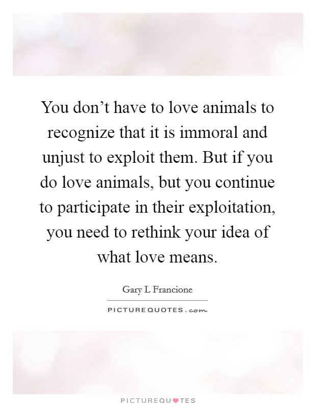 You don't have to love animals to recognize that it is immoral and unjust to exploit them. But if you do love animals, but you continue to participate in their exploitation, you need to rethink your idea of what love means Picture Quote #1