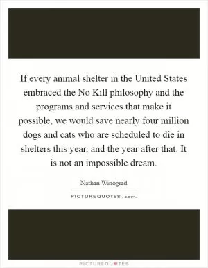 If every animal shelter in the United States embraced the No Kill philosophy and the programs and services that make it possible, we would save nearly four million dogs and cats who are scheduled to die in shelters this year, and the year after that. It is not an impossible dream Picture Quote #1