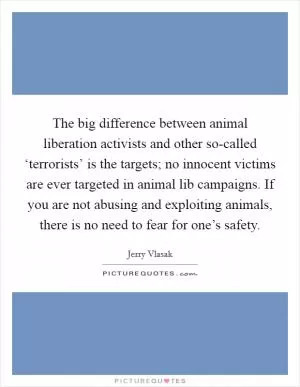 The big difference between animal liberation activists and other so-called ‘terrorists’ is the targets; no innocent victims are ever targeted in animal lib campaigns. If you are not abusing and exploiting animals, there is no need to fear for one’s safety Picture Quote #1