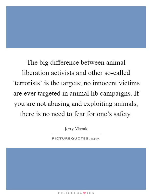 The big difference between animal liberation activists and other so-called ‘terrorists' is the targets; no innocent victims are ever targeted in animal lib campaigns. If you are not abusing and exploiting animals, there is no need to fear for one's safety Picture Quote #1