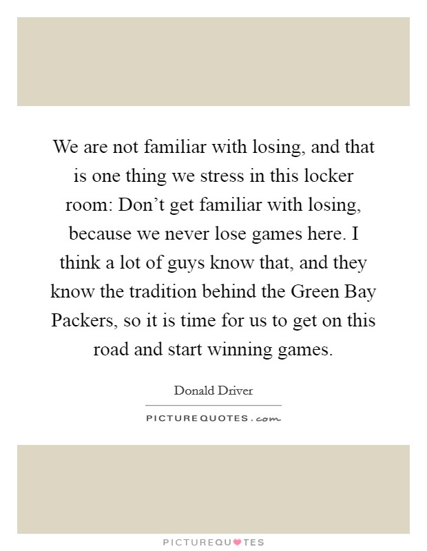 We are not familiar with losing, and that is one thing we stress in this locker room: Don't get familiar with losing, because we never lose games here. I think a lot of guys know that, and they know the tradition behind the Green Bay Packers, so it is time for us to get on this road and start winning games Picture Quote #1