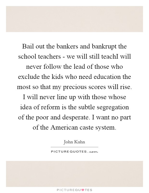 Bail out the bankers and bankrupt the school teachers - we will still teachI will never follow the lead of those who exclude the kids who need education the most so that my precious scores will rise. I will never line up with those whose idea of reform is the subtle segregation of the poor and desperate. I want no part of the American caste system Picture Quote #1