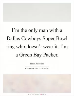 I’m the only man with a Dallas Cowboys Super Bowl ring who doesn’t wear it. I’m a Green Bay Packer Picture Quote #1